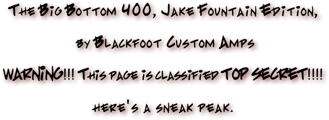 The Big Bottom 400, Jake Fountain Edition,
 by Blackfoot Custom Amps
WARNING!!! This page is classified TOP SECRET!!!! here's a sneak peak.